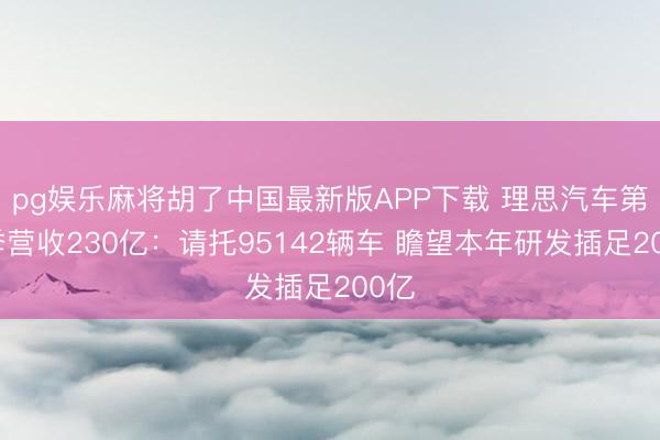 pg娱乐麻将胡了中国最新版APP下载 理思汽车第一季营收230亿:请托95142辆车 瞻望本年研发插足200亿