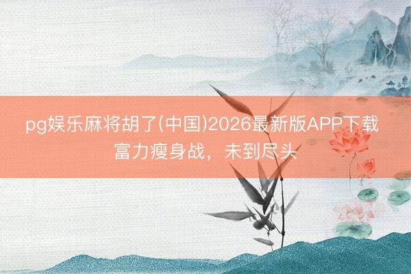 pg娱乐麻将胡了(中国)2026最新版APP下载 富力瘦身战，未到尽头