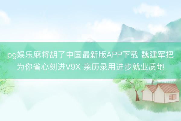 pg娱乐麻将胡了中国最新版APP下载 魏建军把为你省心刻进V9X 亲历录用进步就业质地
