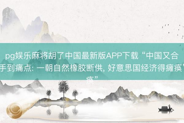 pg娱乐麻将胡了中国最新版APP下载 “中国又合手到痛点: 一朝自然橡胶断供， 好意思国经济得瘫痪”