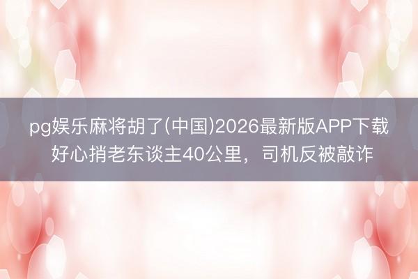 pg娱乐麻将胡了(中国)2026最新版APP下载 好心捎老东谈主40公里，司机反被敲诈
