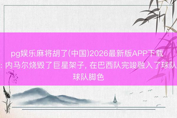 pg娱乐麻将胡了(中国)2026最新版APP下载 每体: 内马尔烧毁了巨星架子， 在巴西队完竣融入了球队脚色
