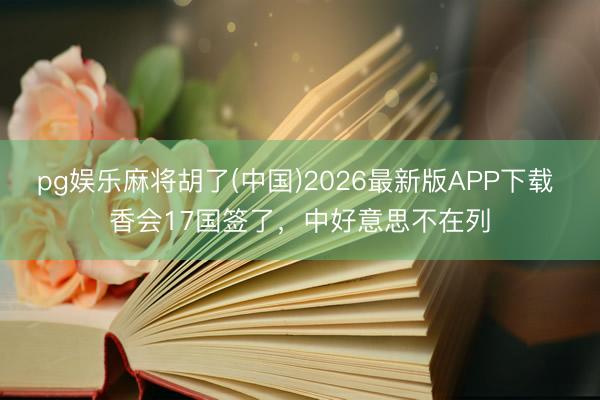 pg娱乐麻将胡了(中国)2026最新版APP下载 香会17国签了，中好意思不在列