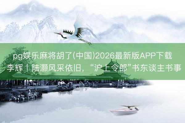 pg娱乐麻将胡了(中国)2026最新版APP下载 李辉｜陆灏风采依旧，“沪上令郎”书东谈主书事