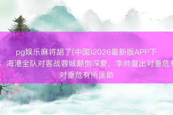 pg娱乐麻将胡了(中国)2026最新版APP下载 东体：海港全队对客战蓉城颠倒深爱，李帅复出对垂危有所匡助