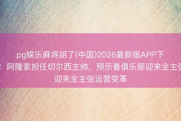 pg娱乐麻将胡了(中国)2026最新版APP下载 内维尔：阿隆索担任切尔西主帅，预示着俱乐部迎来全主张运营变革