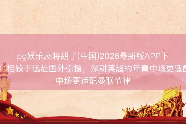 pg娱乐麻将胡了(中国)2026最新版APP下载 内维尔：相较于远赴国外引援，深耕英超的年青中场更适配曼联节律