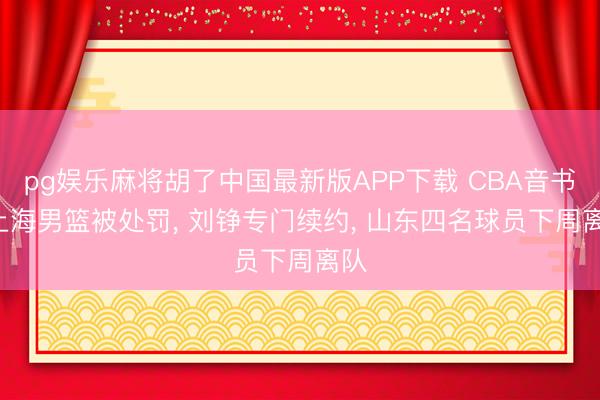 pg娱乐麻将胡了中国最新版APP下载 CBA音书! 上海男篮被处罚, 刘铮专门续约, 山东四名球员下周离队