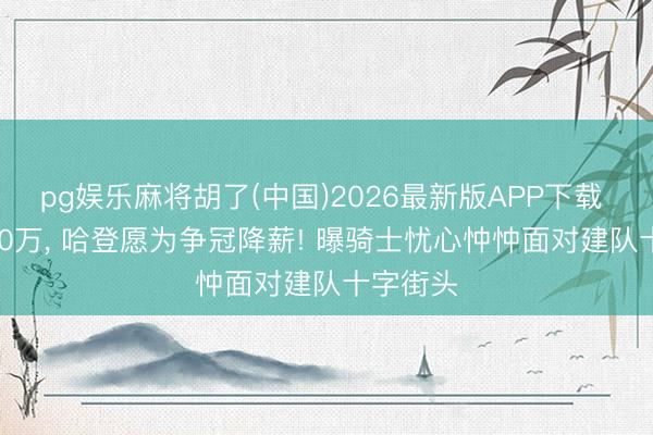 pg娱乐麻将胡了(中国)2026最新版APP下载 2年6000万， 哈登愿为争冠降薪! 曝骑士忧心忡忡面对建队十字街头