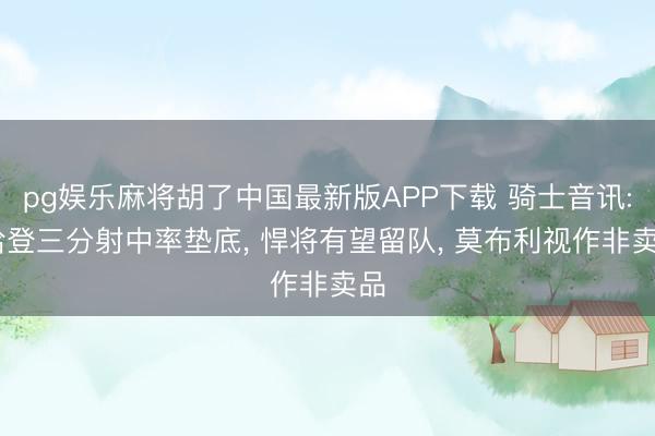 pg娱乐麻将胡了中国最新版APP下载 骑士音讯: 哈登三分射中率垫底， 悍将有望留队， 莫布利视作非卖品