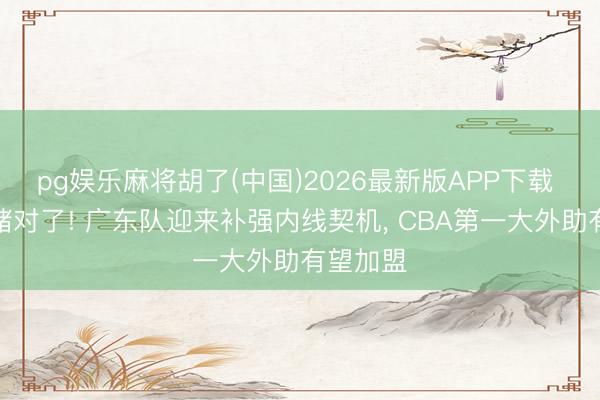 pg娱乐麻将胡了(中国)2026最新版APP下载 朱芳雨赌对了! 广东队迎来补强内线契机， CBA第一大外助有望加盟