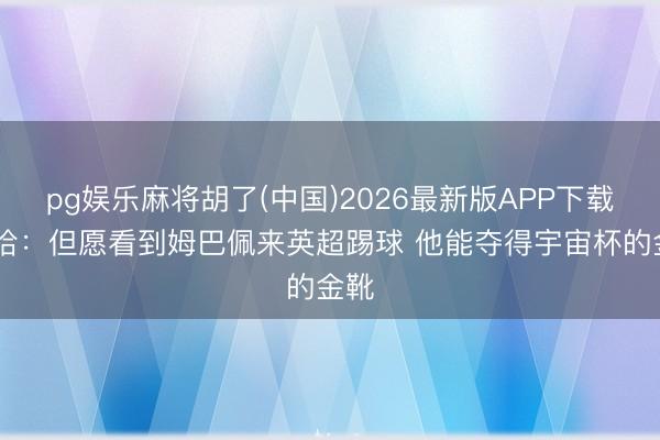 pg娱乐麻将胡了(中国)2026最新版APP下载 萨哈：但愿看到姆巴佩来英超踢球 他能夺得宇宙杯的金靴