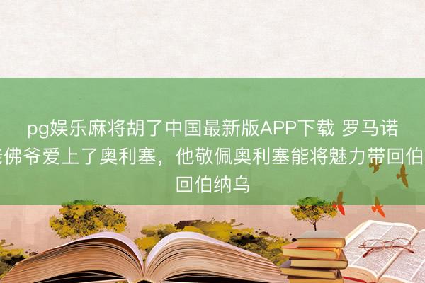 pg娱乐麻将胡了中国最新版APP下载 罗马诺：老佛爷爱上了奥利塞，他敬佩奥利塞能将魅力带回伯纳乌