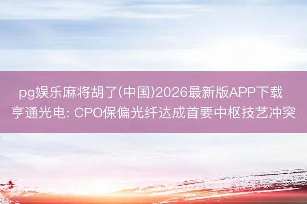pg娱乐麻将胡了(中国)2026最新版APP下载 亨通光电: CPO保偏光纤达成首要中枢技艺冲突