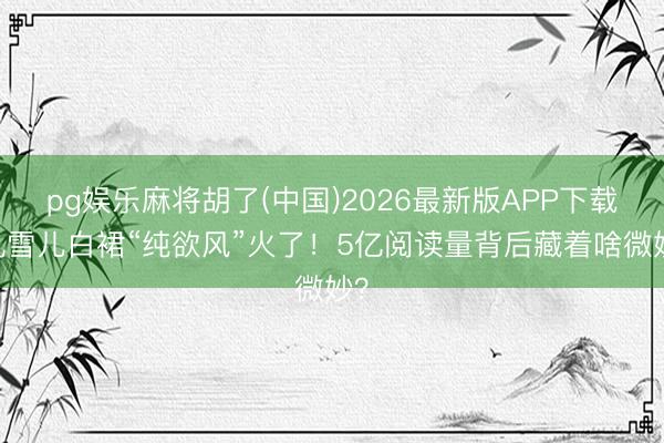 pg娱乐麻将胡了(中国)2026最新版APP下载 孔雪儿白裙“纯欲风”火了！5亿阅读量背后藏着啥微妙？