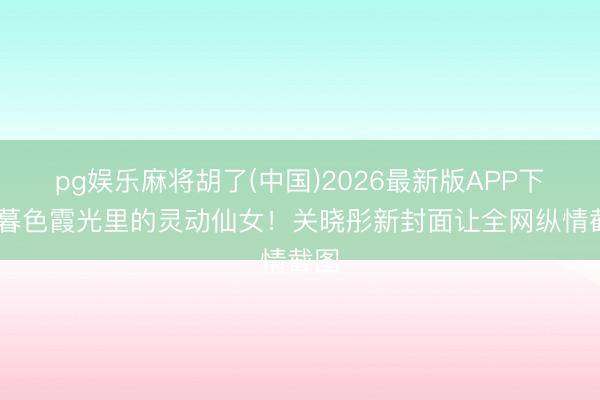 pg娱乐麻将胡了(中国)2026最新版APP下载 暮色霞光里的灵动仙女！关晓彤新封面让全网纵情截图