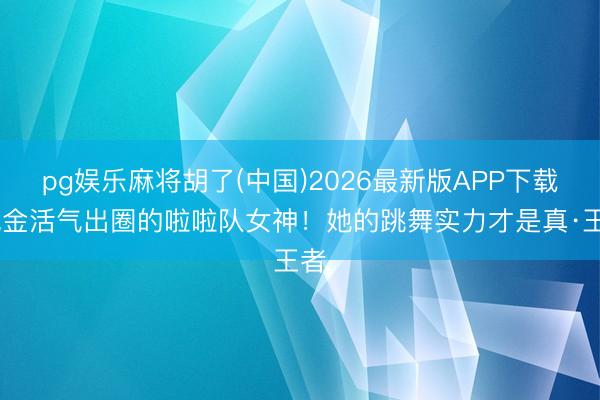 pg娱乐麻将胡了(中国)2026最新版APP下载 凭金活气出圈的啦啦队女神！她的跳舞实力才是真·王者