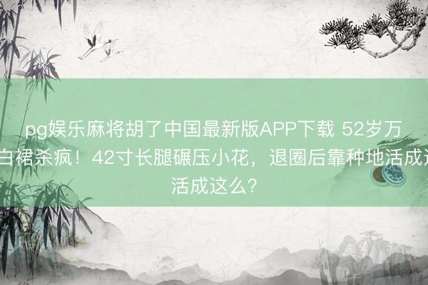 pg娱乐麻将胡了中国最新版APP下载 52岁万绮雯白裙杀疯！42寸长腿碾压小花，退圈后靠种地活成这么？