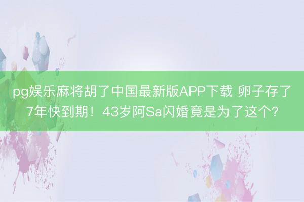 pg娱乐麻将胡了中国最新版APP下载 卵子存了7年快到期!43岁阿Sa闪婚竟是为了这个?