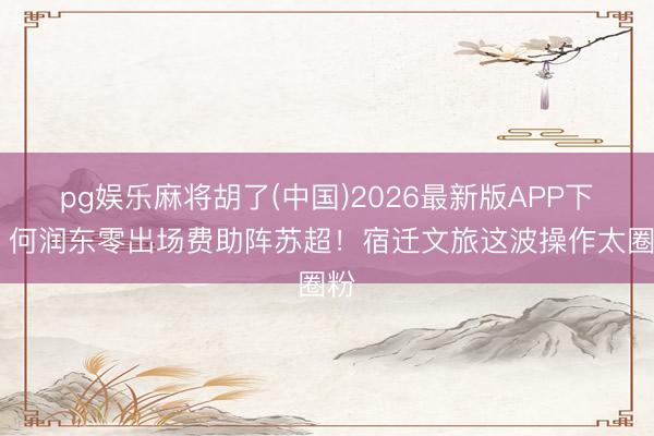 pg娱乐麻将胡了(中国)2026最新版APP下载 何润东零出场费助阵苏超！宿迁文旅这波操作太圈粉