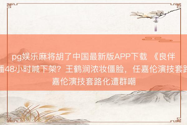 pg娱乐麻将胡了中国最新版APP下载 《良伴天成》开播48小时喊下架？王鹤润浓妆僵脸，任嘉伦演技套路化遭群嘲