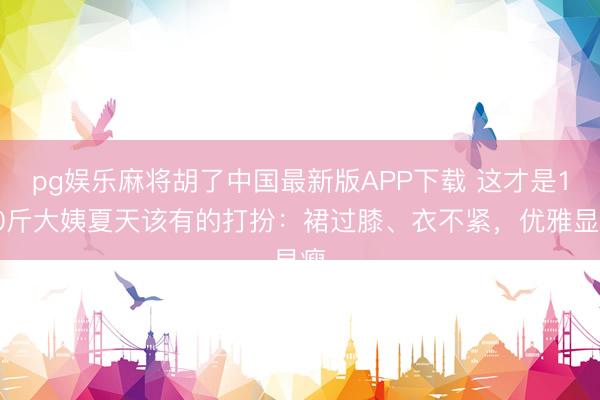 pg娱乐麻将胡了中国最新版APP下载 这才是130斤大姨夏天该有的打扮：裙过膝、衣不紧，优雅显瘦
