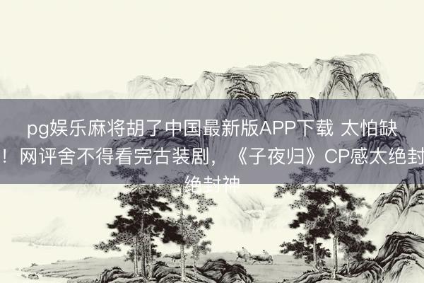 pg娱乐麻将胡了中国最新版APP下载 太怕缺乏！网评舍不得看完古装剧，《子夜归》CP感太绝封神
