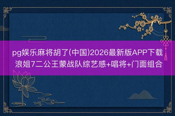 pg娱乐麻将胡了(中国)2026最新版APP下载 浪姐7二公王蒙战队综艺感+唱将+门面组合