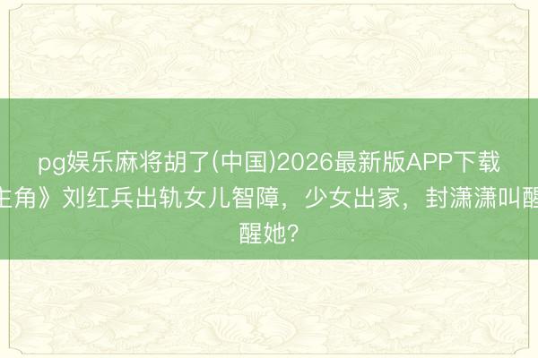 pg娱乐麻将胡了(中国)2026最新版APP下载 《主角》刘红兵出轨女儿智障，少女出家，封潇潇叫醒她？