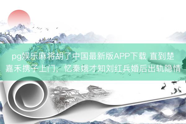pg娱乐麻将胡了中国最新版APP下载 直到楚嘉禾携子上门，忆秦娥才知刘红兵婚后出轨隐情