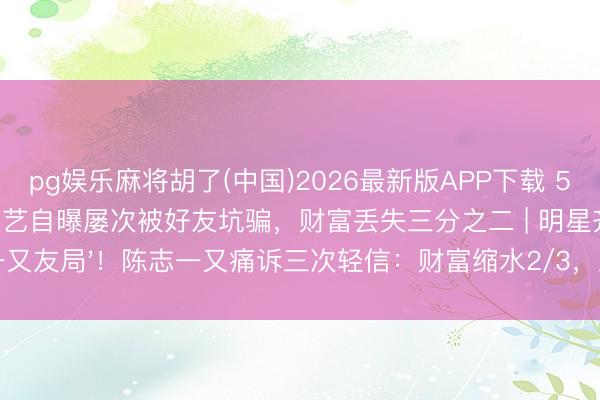 pg娱乐麻将胡了(中国)2026最新版APP下载 55岁陈志一又上综艺自曝屡次被好友坑骗，财富丢失三分之二 | 明星齐栽的'一又友局'！陈志一又痛诉三次轻信：财富缩水2/3，三四线老铁快醒醒