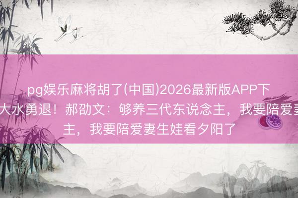 pg娱乐麻将胡了(中国)2026最新版APP下载 年入千万却大水勇退！郝劭文：够养三代东说念主，我要陪爱妻生娃看夕阳了