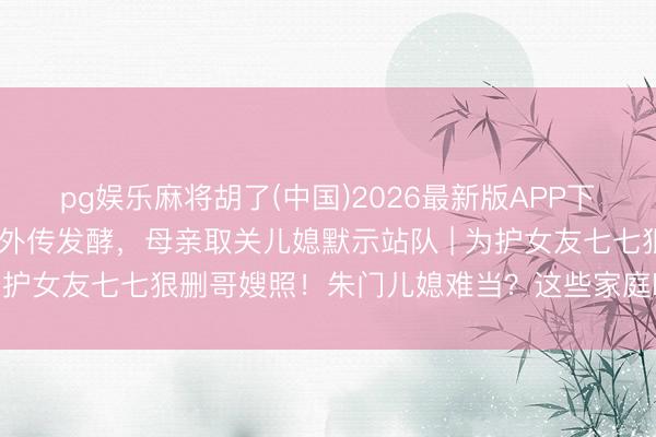 pg娱乐麻将胡了(中国)2026最新版APP下载 林俊杰眷属朱门内斗外传发酵，母亲取关儿媳默示站队 | 为护女友七七狠删哥嫂照！朱门儿媳难当？这些家庭暗战太扎心