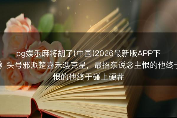 pg娱乐麻将胡了(中国)2026最新版APP下载 《主角》头号邪派楚嘉禾遇克星，最招东说念主恨的他终于碰上硬茬