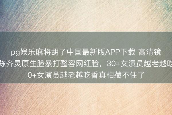 pg娱乐麻将胡了中国最新版APP下载 高清镜头照妖镜！白鹿陈齐灵原生脸暴打整容网红脸，30+女演员越老越吃香真相藏不住了