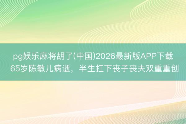 pg娱乐麻将胡了(中国)2026最新版APP下载 65岁陈敏儿病逝,半生扛下丧子丧夫双重重创