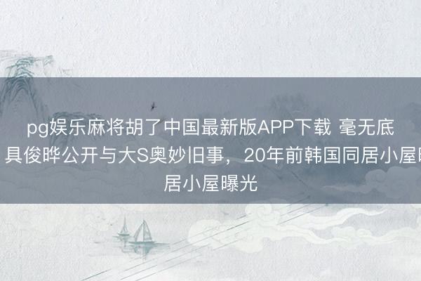 pg娱乐麻将胡了中国最新版APP下载 毫无底线！具俊晔公开与大S奥妙旧事，20年前韩国同居小屋曝光
