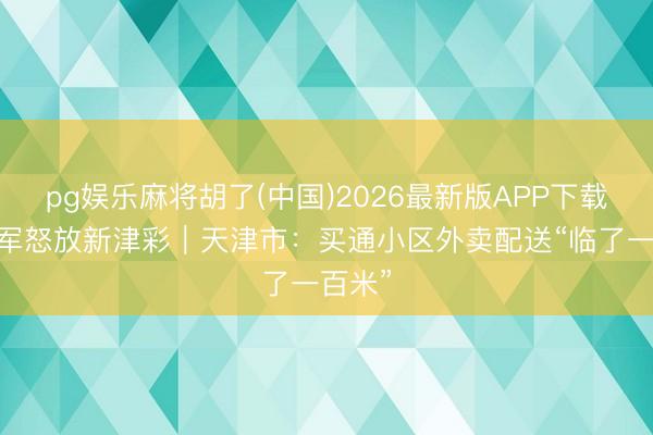 pg娱乐麻将胡了(中国)2026最新版APP下载 生力军怒放新津彩｜天津市：买通小区外卖配送“临了一百米”