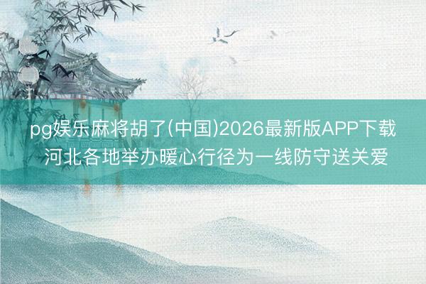 pg娱乐麻将胡了(中国)2026最新版APP下载 河北各地举办暖心行径为一线防守送关爱