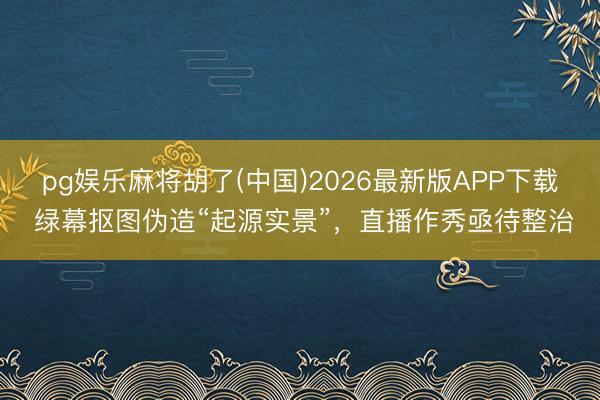 pg娱乐麻将胡了(中国)2026最新版APP下载 绿幕抠图伪造“起源实景”,直播作秀亟待整治
