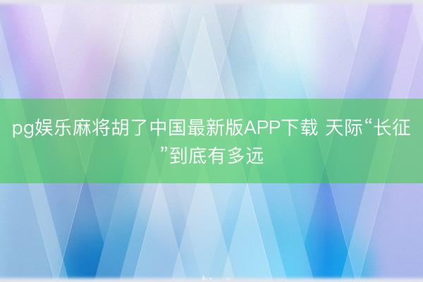 pg娱乐麻将胡了中国最新版APP下载 天际“长征”到底有多远