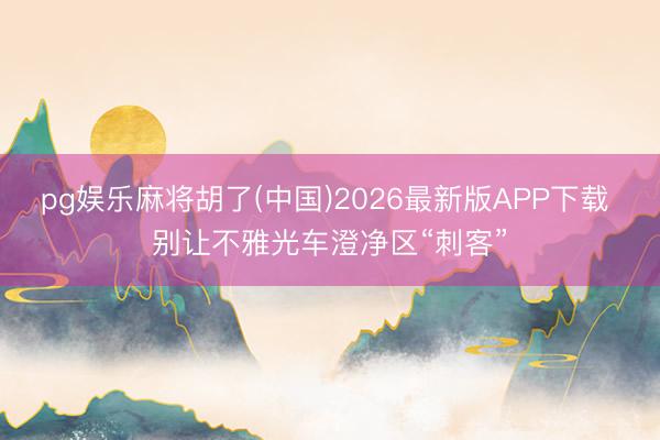 pg娱乐麻将胡了(中国)2026最新版APP下载 别让不雅光车澄净区“刺客”