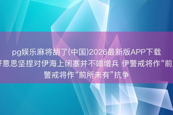 pg娱乐麻将胡了(中国)2026最新版APP下载 僵局艰深 好意思坚捏对伊海上闭塞并不竭增兵 伊警戒将作“前所未有”抗争