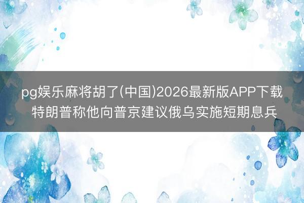 pg娱乐麻将胡了(中国)2026最新版APP下载 特朗普称他向普京建议俄乌实施短期息兵