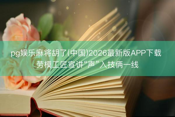 pg娱乐麻将胡了(中国)2026最新版APP下载 劳模工匠宣讲“声”入技俩一线