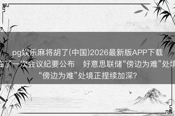 pg娱乐麻将胡了(中国)2026最新版APP下载 鲍威尔任内临了一次会议纪要公布   好意思联储“傍边为难”处境正捏续加深？