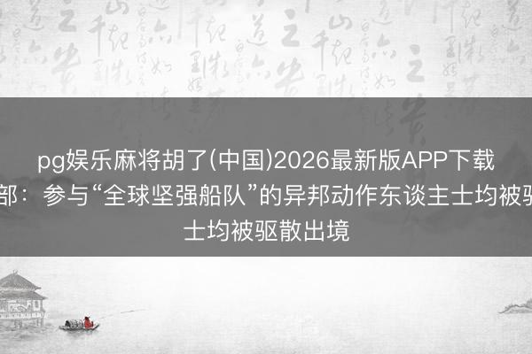 pg娱乐麻将胡了(中国)2026最新版APP下载 之豪迈部：参与“全球坚强船队”的异邦动作东谈主士均被驱散出境