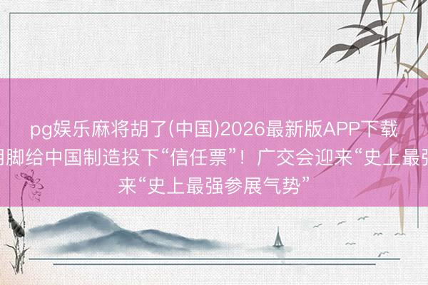 pg娱乐麻将胡了(中国)2026最新版APP下载 环球客商用脚给中国制造投下“信任票”！广交会迎来“史上最强参展气势”