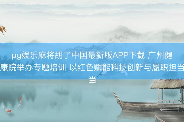 pg娱乐麻将胡了中国最新版APP下载 广州健康院举办专题培训 以红色赋能科技创新与履职担当