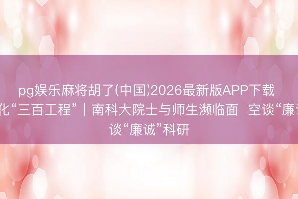 pg娱乐麻将胡了(中国)2026最新版APP下载 合法文化“三百工程”｜南科大院士与师生濒临面  空谈“廉诚”科研